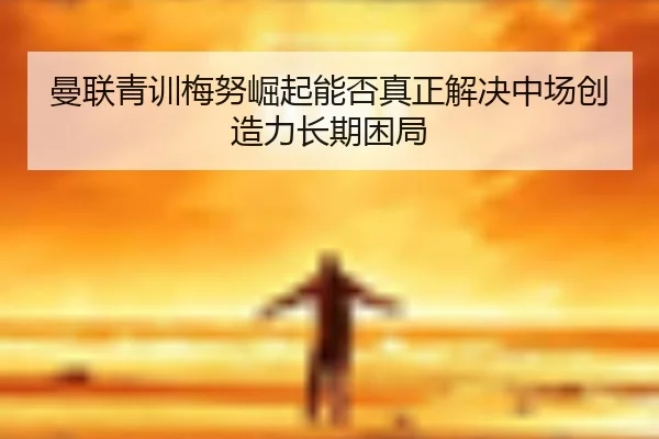 曼联青训梅努崛起能否真正解决中场创造力长期困局
