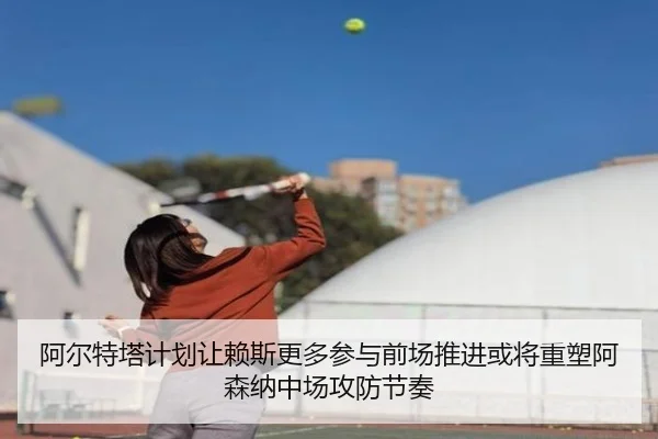 阿尔特塔计划让赖斯更多参与前场推进或将重塑阿森纳中场攻防节奏