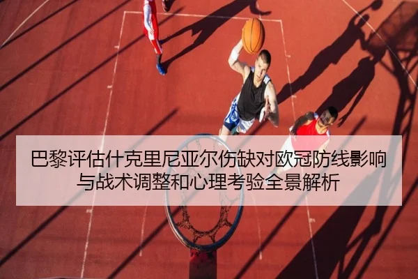 巴黎评估什克里尼亚尔伤缺对欧冠防线影响与战术调整和心理考验全景解析