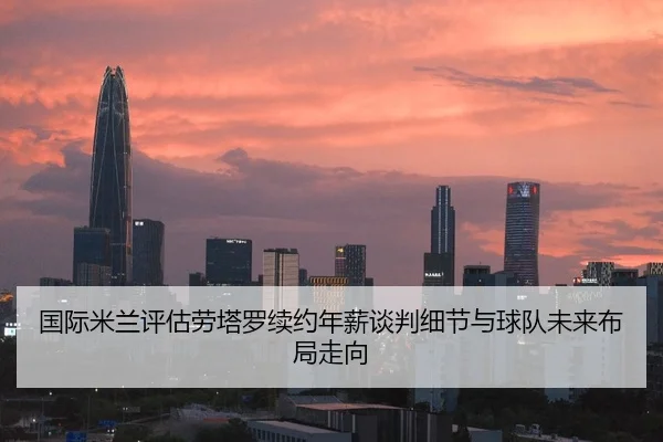 国际米兰评估劳塔罗续约年薪谈判细节与球队未来布局走向